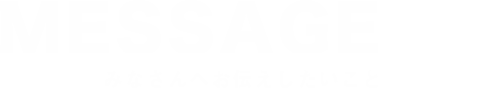 MESSAGE-みなさんへお伝えしたいこと